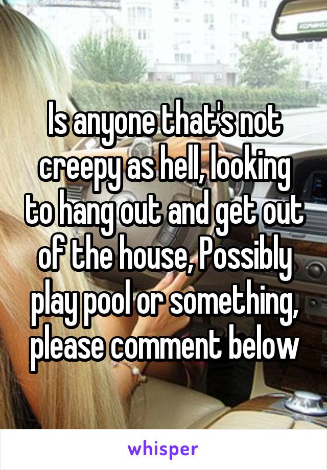 Is anyone that's not creepy as hell, looking to hang out and get out of the house, Possibly play pool or something, please comment below