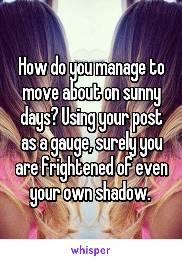 How do you manage to move about on sunny days? Using your post as a gauge, surely you are frightened of even your own shadow. 