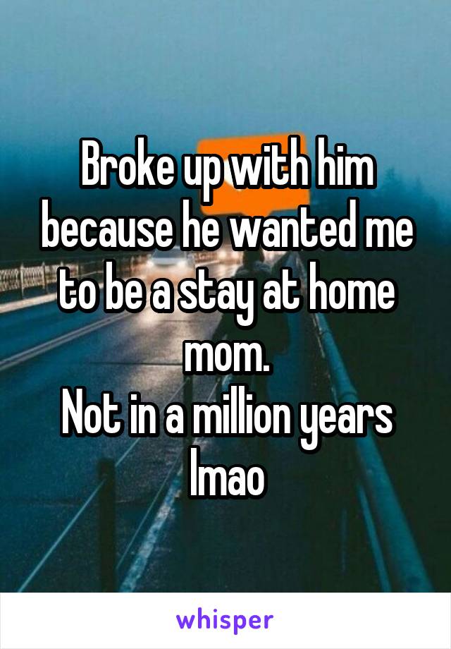 Broke up with him because he wanted me to be a stay at home mom.
Not in a million years lmao