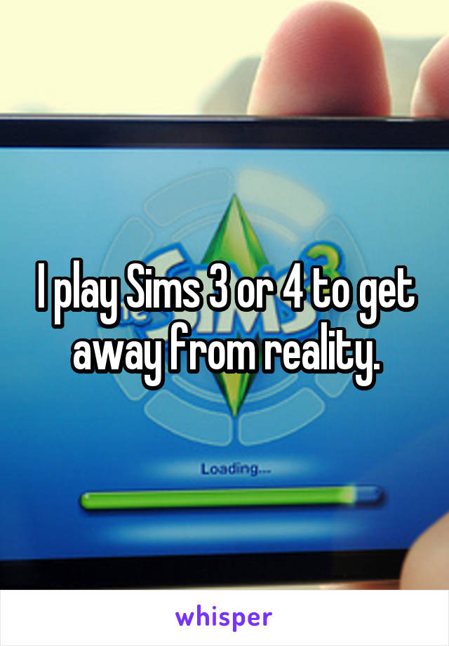 I play Sims 3 or 4 to get away from reality.