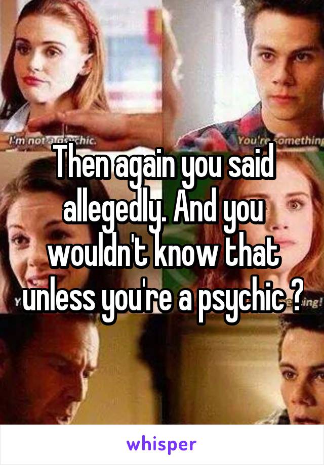 Then again you said allegedly. And you wouldn't know that unless you're a psychic ?