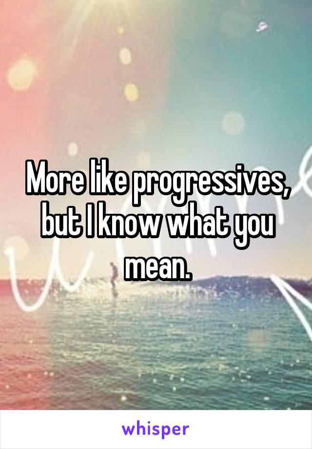 More like progressives, but I know what you mean.