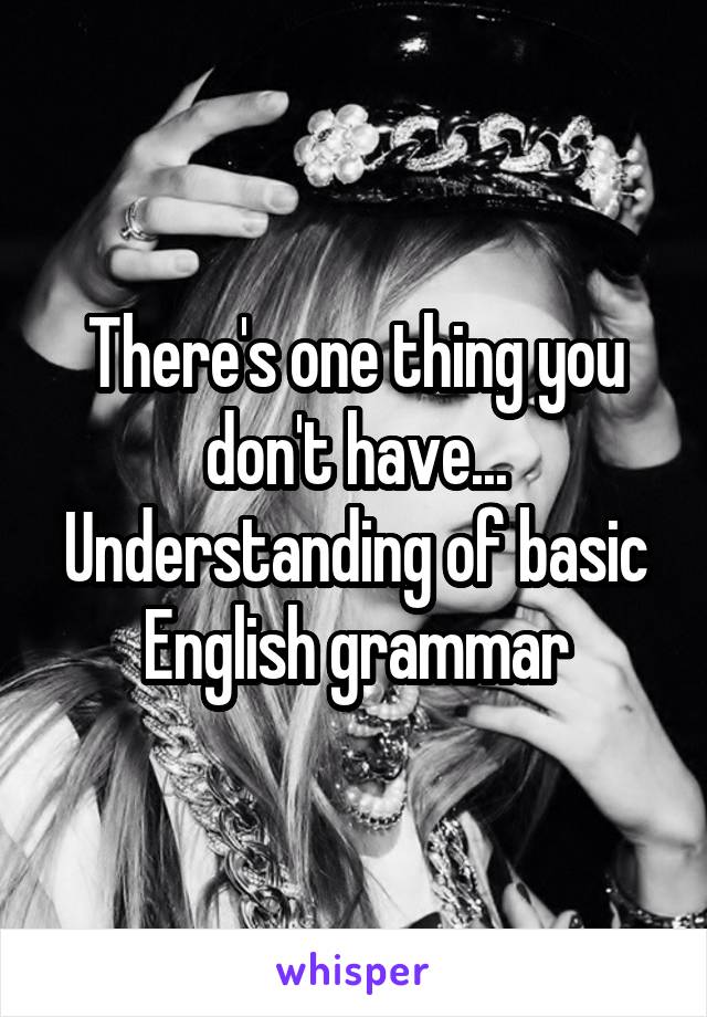 There's one thing you don't have... Understanding of basic English grammar