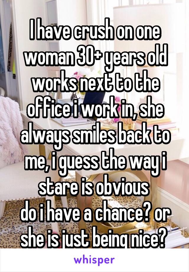 I have crush on one woman 30+ years old works next to the office i work in, she always smiles back to me, i guess the way i stare is obvious 
do i have a chance? or she is just being nice? 