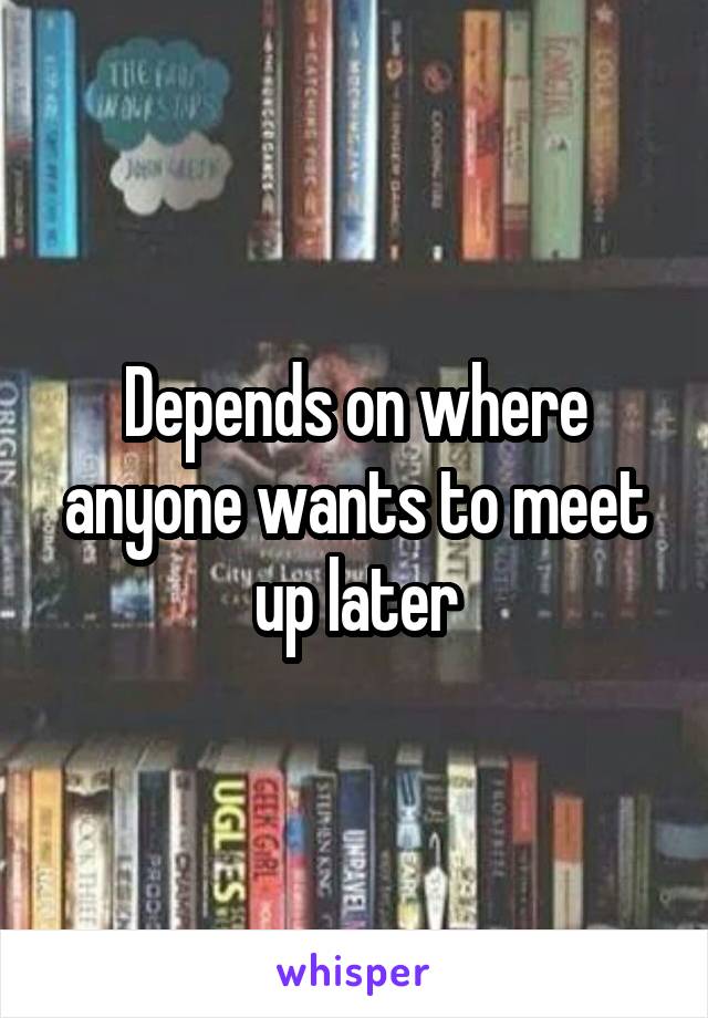 Depends on where anyone wants to meet up later