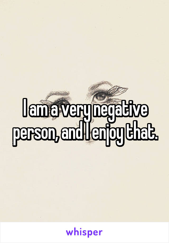 I am a very negative person, and I enjoy that.