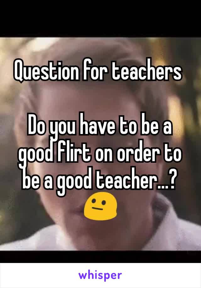 Question for teachers 

Do you have to be a good flirt on order to be a good teacher...? 😐