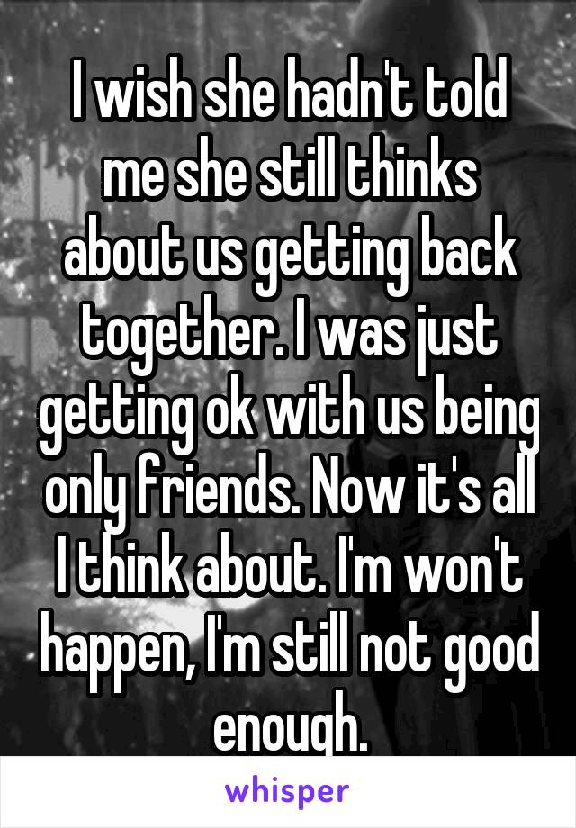 I wish she hadn't told me she still thinks about us getting back together. I was just getting ok with us being only friends. Now it's all I think about. I'm won't happen, I'm still not good enough.