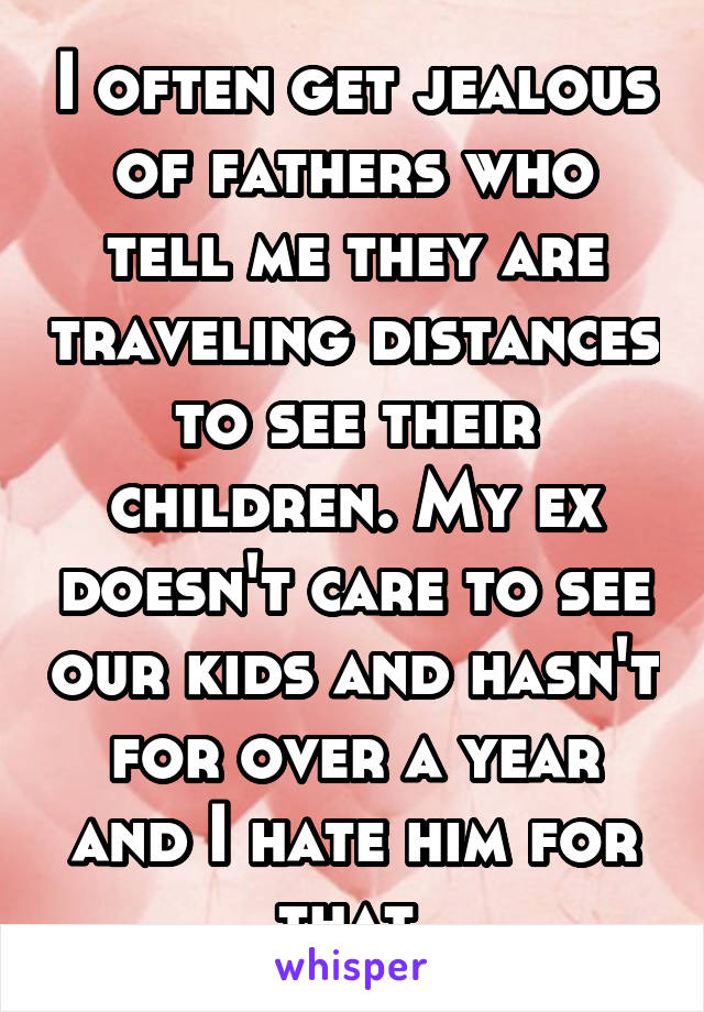 I often get jealous of fathers who tell me they are traveling distances to see their children. My ex doesn't care to see our kids and hasn't for over a year and I hate him for that.