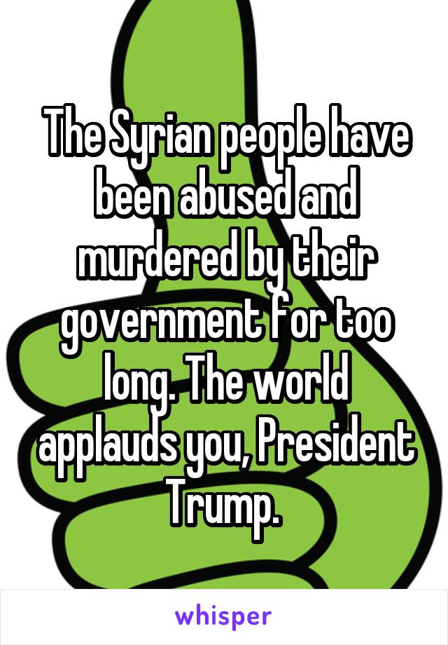 The Syrian people have been abused and murdered by their government for too long. The world applauds you, President Trump. 