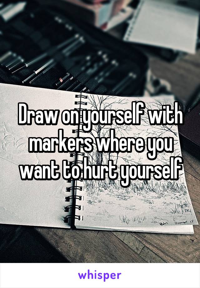 Draw on yourself with markers where you want to hurt yourself