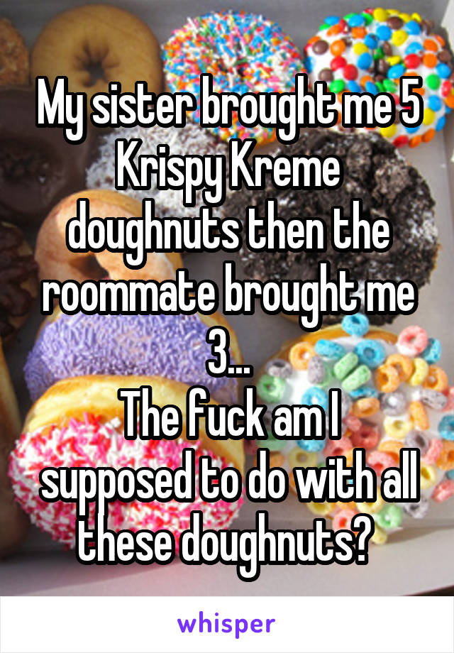 My sister brought me 5 Krispy Kreme doughnuts then the roommate brought me 3...
The fuck am I supposed to do with all these doughnuts? 