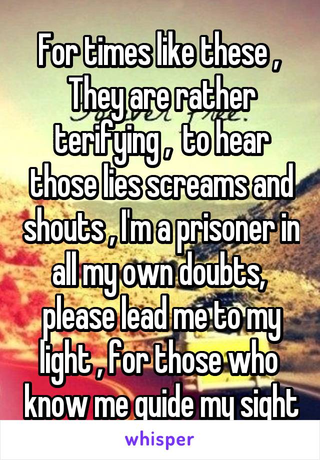 For times like these , 
They are rather terifying ,  to hear those lies screams and shouts , I'm a prisoner in all my own doubts,  please lead me to my light , for those who  know me guide my sight