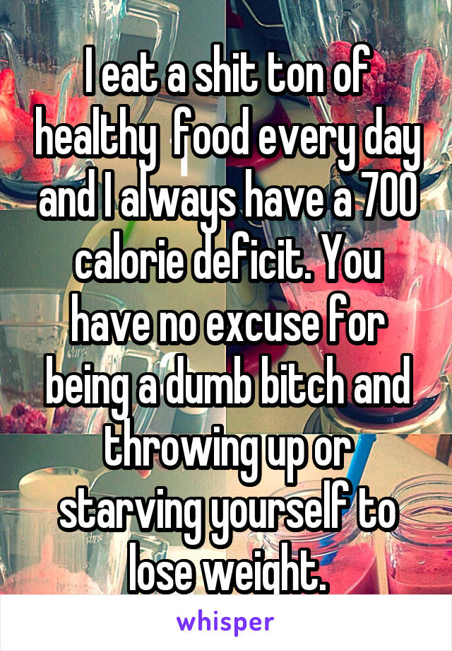 I eat a shit ton of healthy  food every day and I always have a 700 calorie deficit. You have no excuse for being a dumb bitch and throwing up or starving yourself to lose weight.