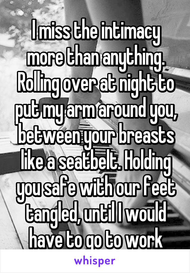 I miss the intimacy more than anything. Rolling over at night to put my arm around you, between your breasts like a seatbelt. Holding you safe with our feet tangled, until I would have to go to work