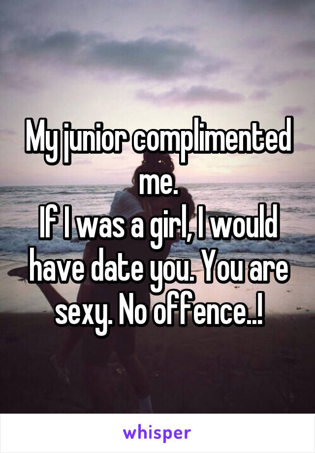 My junior complimented me.
If I was a girl, I would have date you. You are sexy. No offence..!