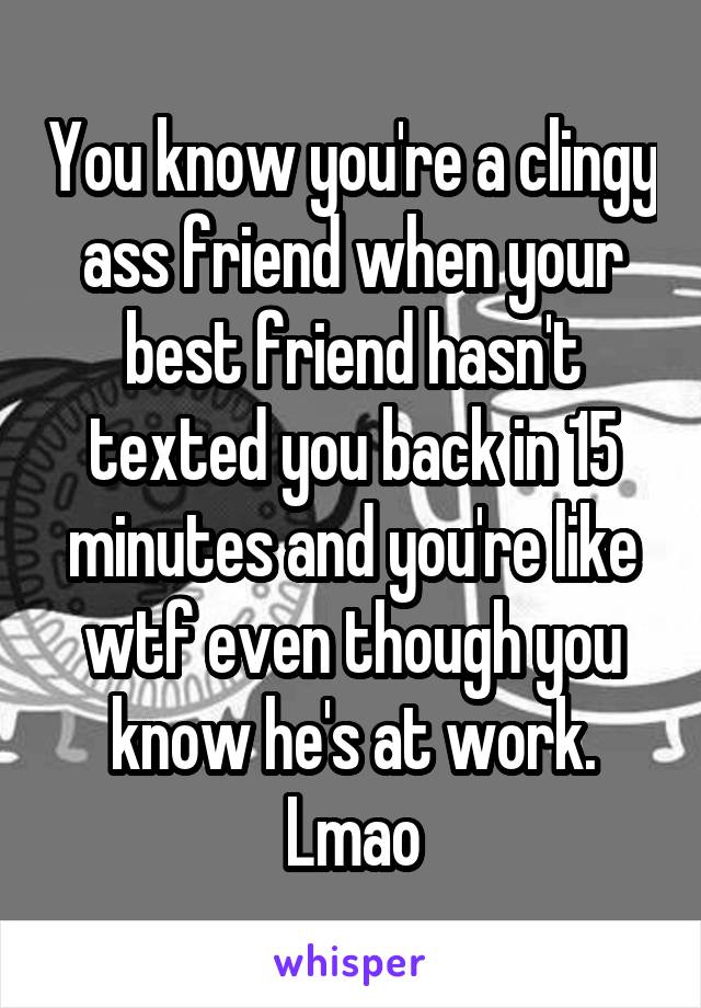 You know you're a clingy ass friend when your best friend hasn't texted you back in 15 minutes and you're like wtf even though you know he's at work. Lmao