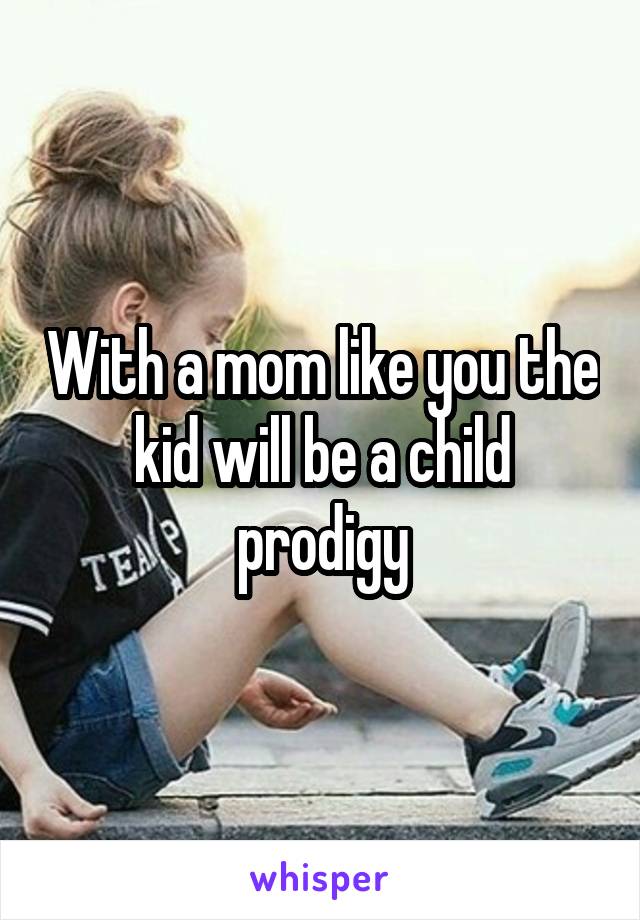 With a mom like you the kid will be a child prodigy