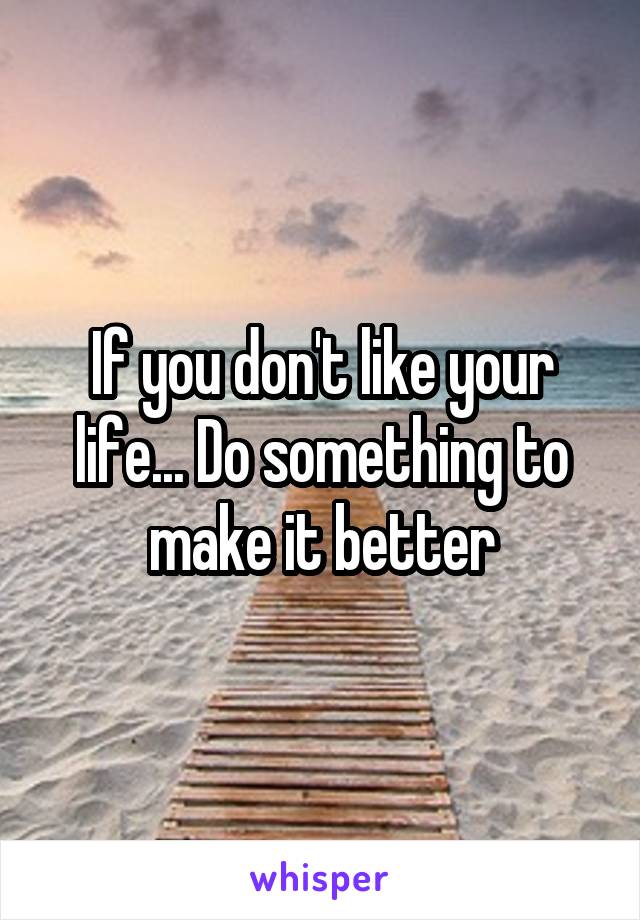 If you don't like your life... Do something to make it better