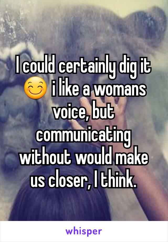 I could certainly dig it 😊 i like a womans voice, but communicating without would make us closer, I think.