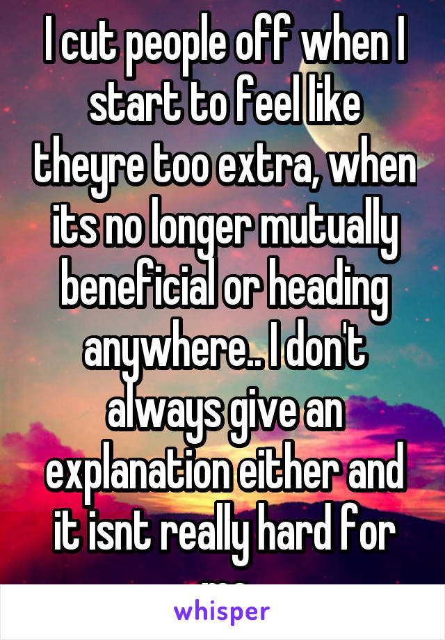 I cut people off when I start to feel like theyre too extra, when its no longer mutually beneficial or heading anywhere.. I don't always give an explanation either and it isnt really hard for me