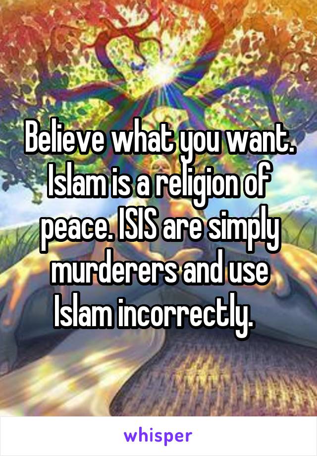 Believe what you want. Islam is a religion of peace. ISIS are simply murderers and use Islam incorrectly.  