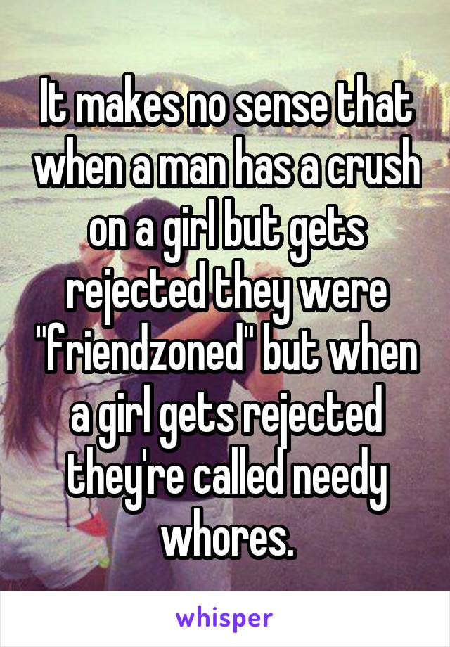 It makes no sense that when a man has a crush on a girl but gets rejected they were "friendzoned" but when a girl gets rejected they're called needy whores.