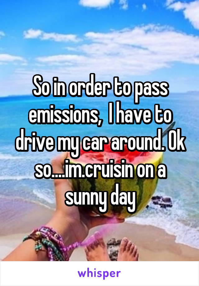 So in order to pass emissions,  I have to drive my car around. Ok so....im.cruisin on a sunny day