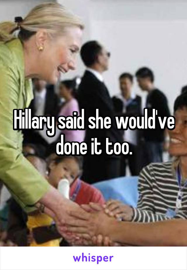 Hillary said she would've done it too.