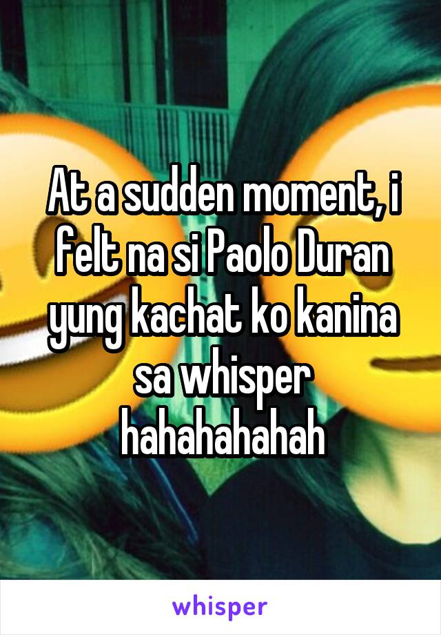 At a sudden moment, i felt na si Paolo Duran yung kachat ko kanina sa whisper hahahahahah