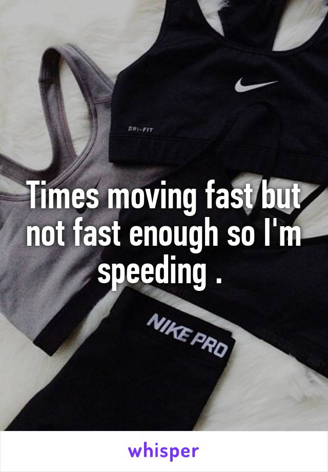 Times moving fast but not fast enough so I'm speeding . 