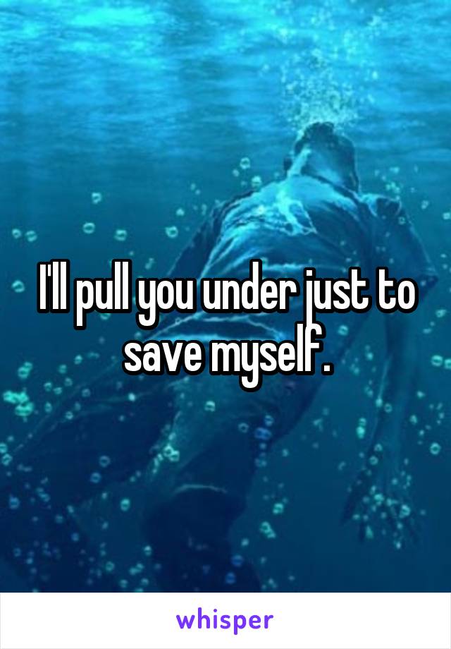 I'll pull you under just to save myself.