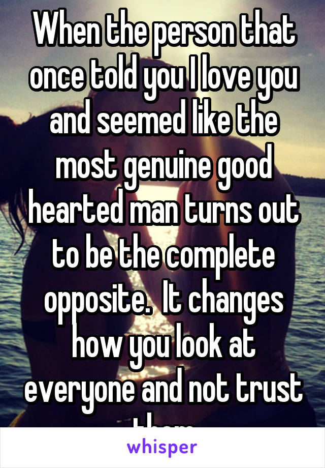 When the person that once told you I love you and seemed like the most genuine good hearted man turns out to be the complete opposite.  It changes how you look at everyone and not trust them