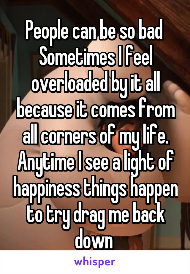 People can be so bad 
Sometimes I feel overloaded by it all because it comes from all corners of my life.
Anytime I see a light of happiness things happen to try drag me back down 