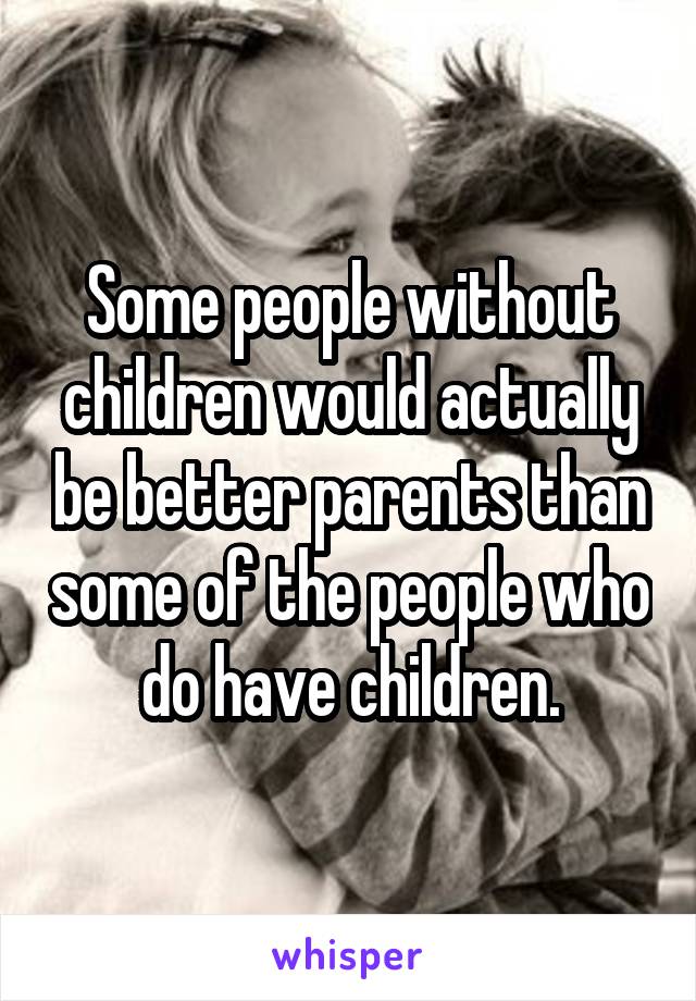 Some people without children would actually be better parents than some of the people who do have children.