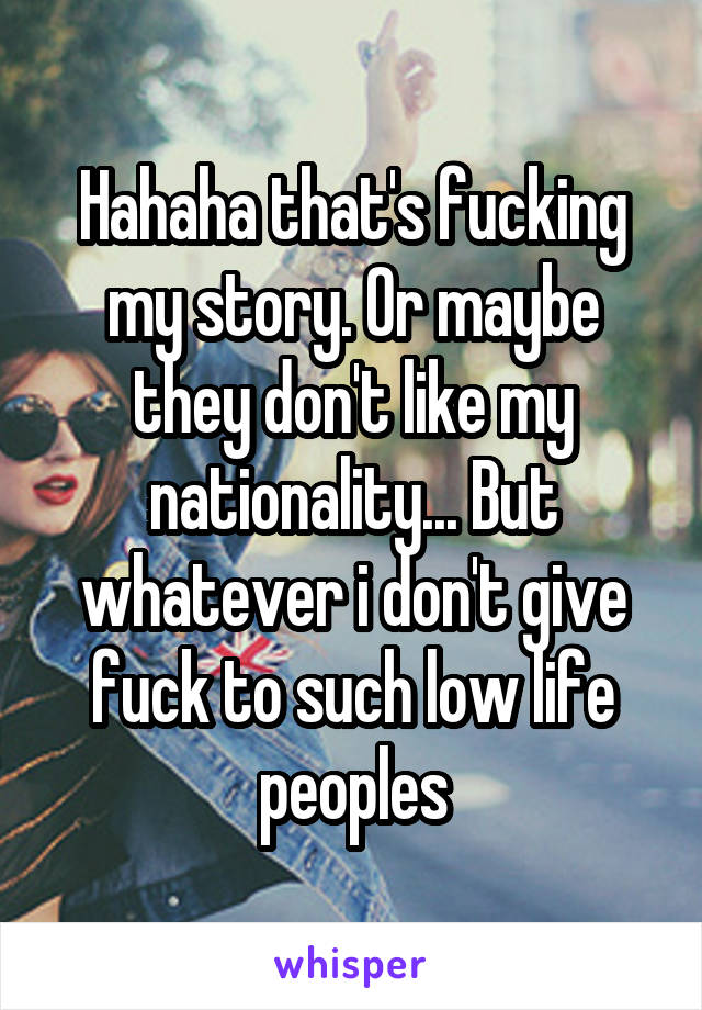 Hahaha that's fucking my story. Or maybe they don't like my nationality... But whatever i don't give fuck to such low life peoples