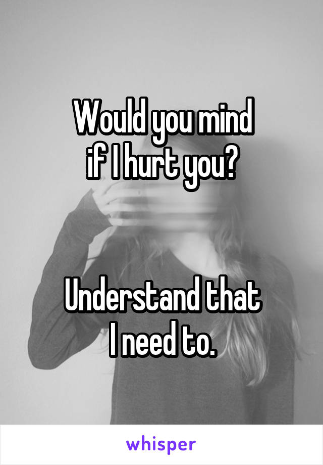 Would you mind
if I hurt you?


Understand that
I need to.