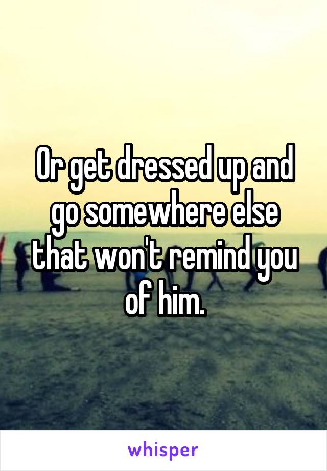 Or get dressed up and go somewhere else that won't remind you of him.