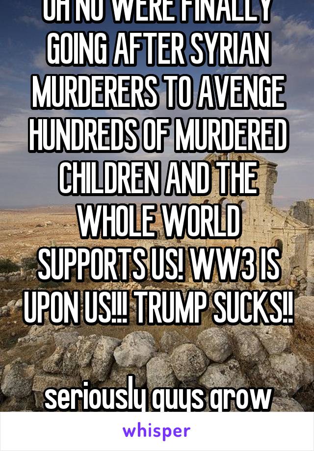 OH NO WERE FINALLY GOING AFTER SYRIAN MURDERERS TO AVENGE HUNDREDS OF MURDERED CHILDREN AND THE WHOLE WORLD SUPPORTS US! WW3 IS UPON US!!! TRUMP SUCKS!! 
seriously guys grow the fuck up