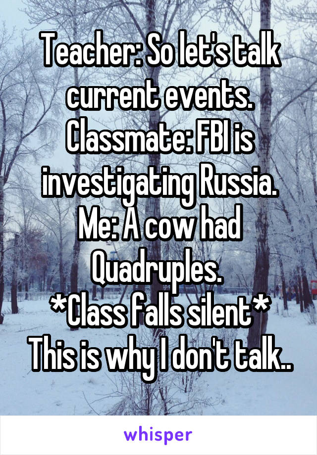 Teacher: So let's talk current events.
Classmate: FBI is investigating Russia.
Me: A cow had Quadruples. 
*Class falls silent*
This is why I don't talk.. 