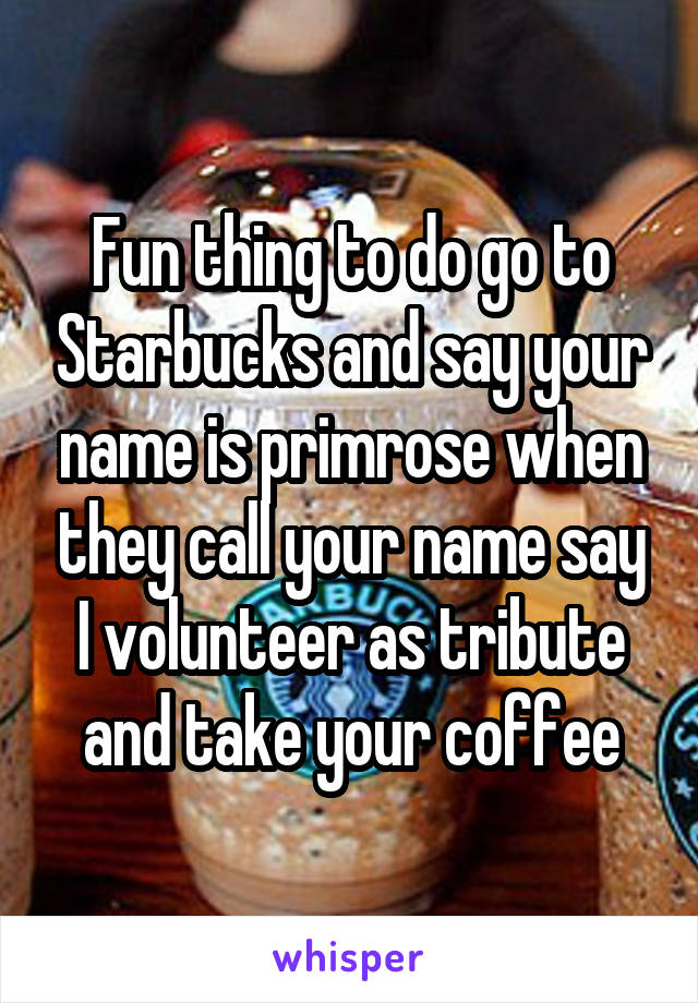 Fun thing to do go to Starbucks and say your name is primrose when they call your name say I volunteer as tribute and take your coffee