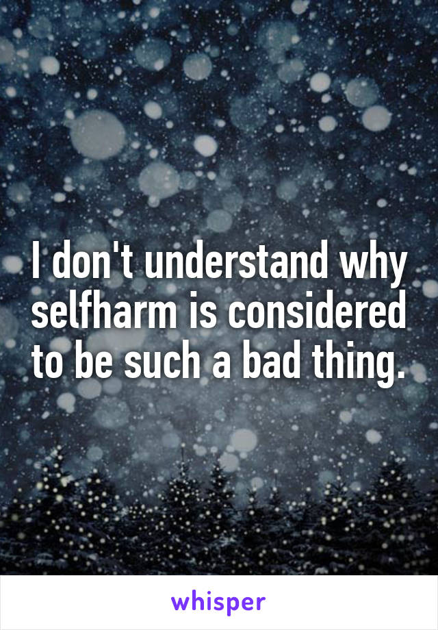 I don't understand why selfharm is considered to be such a bad thing.