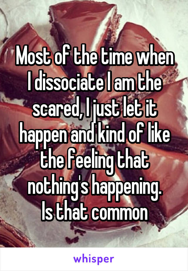 Most of the time when I dissociate I am the scared, I just let it happen and kind of like the feeling that nothing's happening.
Is that common