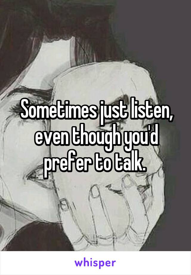 Sometimes just listen, even though you'd prefer to talk. 