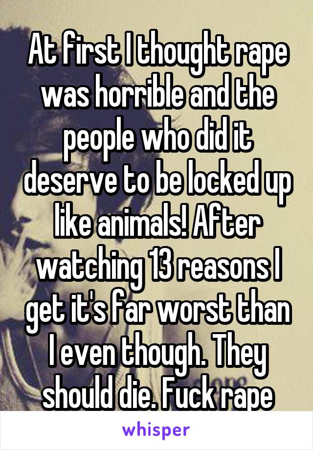 At first I thought rape was horrible and the people who did it deserve to be locked up like animals! After watching 13 reasons I get it's far worst than I even though. They should die. Fuck rape