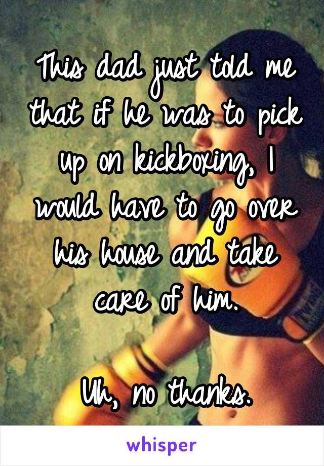 This dad just told me that if he was to pick up on kickboxing, I would have to go over his house and take care of him.

Uh, no thanks.
