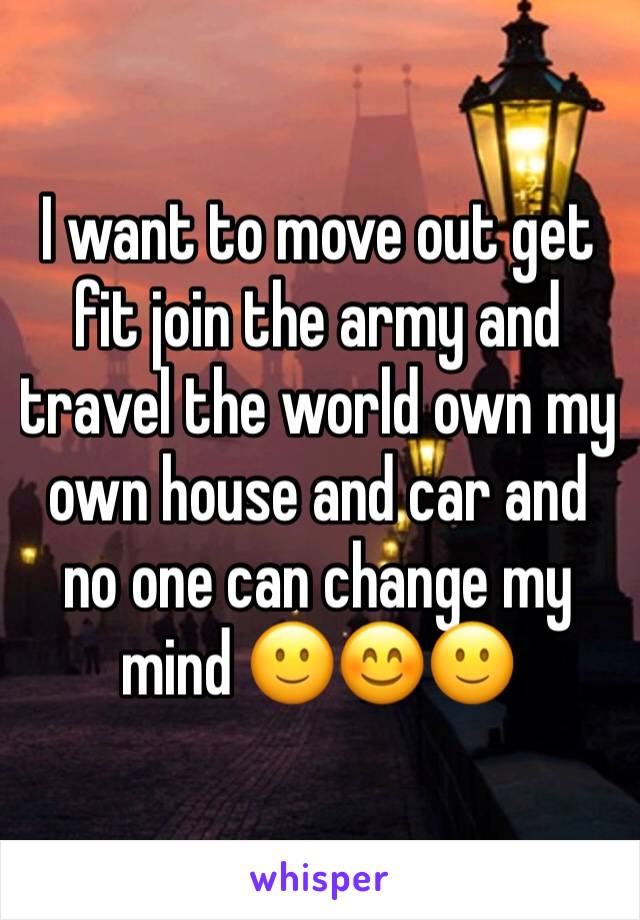 I want to move out get fit join the army and travel the world own my own house and car and no one can change my mind 🙂😊🙂