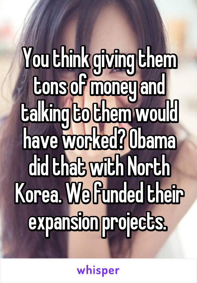 You think giving them tons of money and talking to them would have worked? Obama did that with North Korea. We funded their expansion projects. 