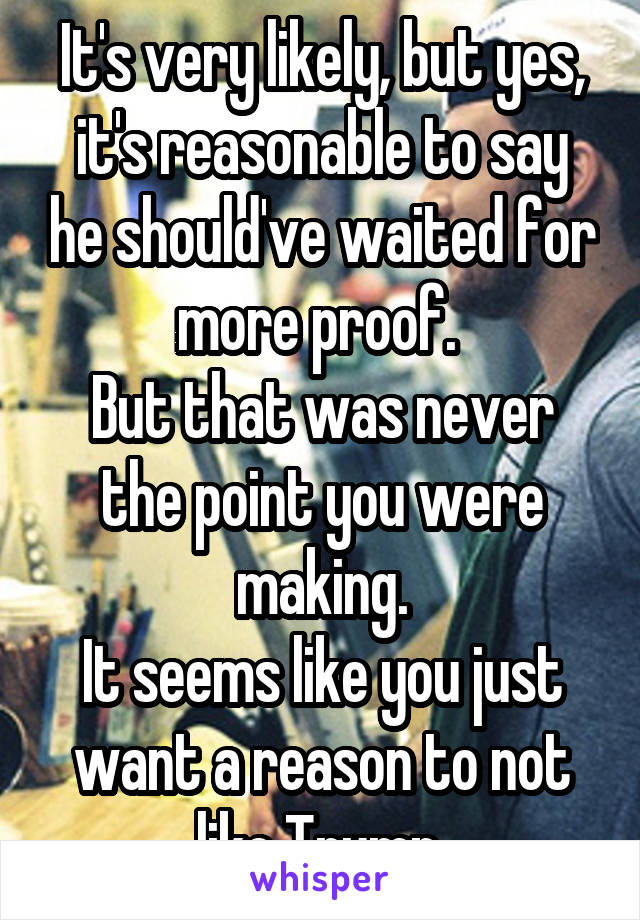 It's very likely, but yes,
it's reasonable to say he should've waited for more proof. 
But that was never the point you were making.
It seems like you just want a reason to not like Trump.