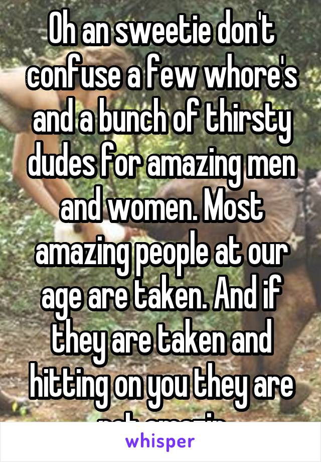 Oh an sweetie don't confuse a few whore's and a bunch of thirsty dudes for amazing men and women. Most amazing people at our age are taken. And if they are taken and hitting on you they are not amazin